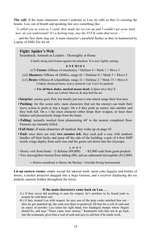 The call: if the msin characters wer beams. Lou, out o breath and spesking fast says something like 71 assholes 10 Lou, he calls as they’re crossing the T called you as soon as I could, they made me set you up and [ couldn’ get aveay until o do you understand? I’ a fucking trap, stay the FUCK outta that ower — and the first shots ring out. A i character’s parafield Mlashes as they e hammered by a5pray oTSMG fire for 5. Fight: Spider’s Web Soundirack: Animals as Leaders - Thoroughly at Home Abatle sl e beams against 1 atacken. It s o lighly aning. ENEMIES (7) Goons: Offense 4 (machetes) / Defense 4/ Merk 11/ Move 5 (x2) Shooters: Offense s8 (SMGs, ange 8)/ Defense 0/ Merk 5 / Move 5 (x1) Brute: Offense s8 (chainblade,range 2) / Defense 2./ Merk 15 / Move 6 (Yoked, chemica bums, heavy armored vt Can’tbe pushed) these dudes, merked means dead: i ke slive they I i out Lobstor Mercir & skip halfthe re. . For. +Surprise: encmy gocs first, but mostly just move into attack rnge thei first tur, + Pushing: for this scene only, main characters (but not the enemy) can trade the move acton to push o trip a target. On a 6 they push an enemy’into another and. they both full. On o 1 the main characte cither drops their weapon, or loses their balance and precariously hangs from the beam. « Falling: instantly merked from plumimeting 40° o the nearest completed floor. Enemies are instantly killed. Fall State: if main charactersall merked, they wake up on page 43. + End: once there are only two enemies left they each pull a case with ramborn handles off ther backs and jump off the side of the buikding: pair of &-foot SMP. textile wings deplay from each case and the goons sail down into the cityscape. Heavy vest from brute: +2 defense (¥9,000) = ¥3,000 cash from goon pockets = Two microgliders busted from fulling (¥0), and an unharmed microglider (¥12.000) — Retum soundirack o Benny the Butche - Griselda Strong Inscumental Lit-up eastern rooms: empty except for takeout trash, spent coke baggies and botdles of booe, a pocket projector plugaed into a Sega Genesis, and a receiver displaying the six shole cameras hidden throughout the tower. If the main characters come back on Lou A) I they never did anything t carn his respec, he’s nowhere o be found (sfe ©© assume e sold them o) B)IFthey treated Lou with respect: e says one of the prep cooks snched him out — afer he got snatshed up,the ook s there 1o posively 1D b fo a ol ofcash and an ounce of powder Lou raises his right hand, two bandaged stumps whers fingers Should be, and sys “These cunts were serious.” Kastumaro tls him no 1 g0 back intothe resturan, gives him a wad ofc3sh n says o call i ifhe necds work. 19